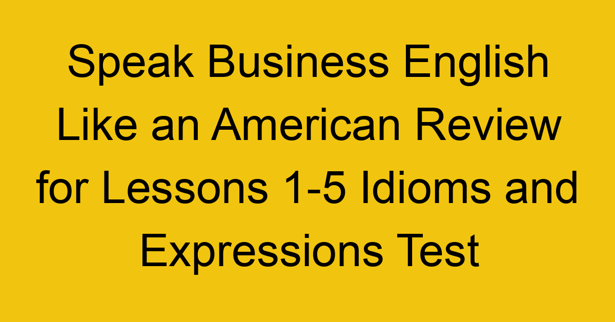 Speak Business English Like an American Review for Lessons 1-5 Idioms and Expressions Test