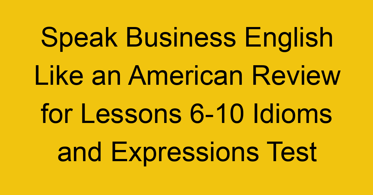Speak Business English Like an American Review for Lessons 6-10 Idioms and Expressions Test